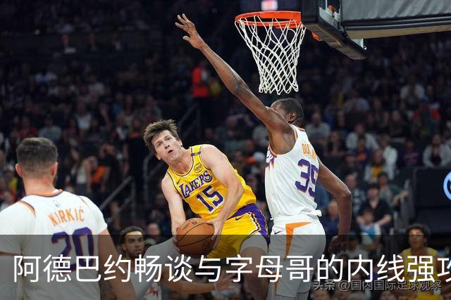 阿德巴约畅谈与字母哥的内线强攻与斯波的教练成就